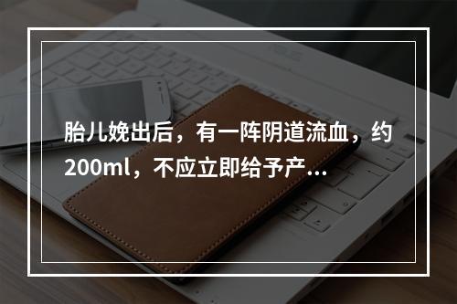 胎儿娩出后，有一阵阴道流血，约200ml，不应立即给予产妇哪