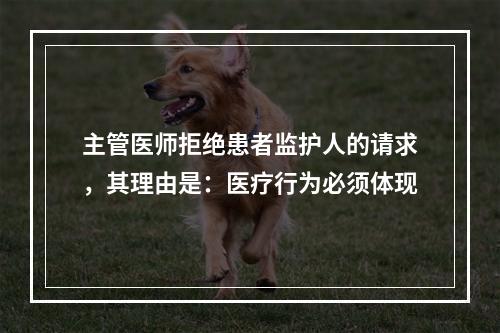 主管医师拒绝患者监护人的请求，其理由是：医疗行为必须体现