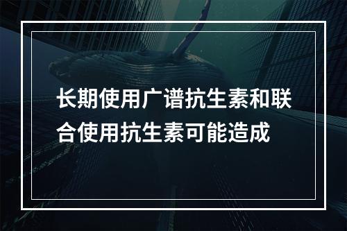 长期使用广谱抗生素和联合使用抗生素可能造成