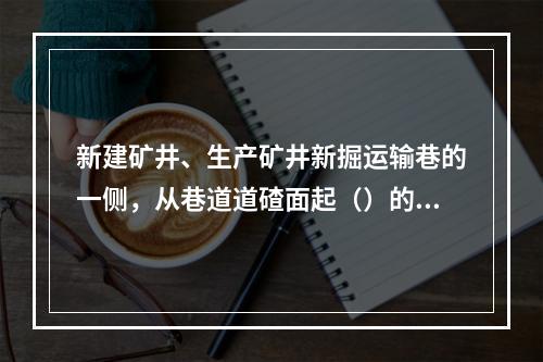 新建矿井、生产矿井新掘运输巷的一侧，从巷道道碴面起（）的高度