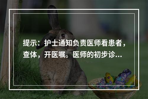 提示：护士通知负责医师看患者，查体，开医嘱。医师的初步诊断为