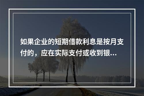 如果企业的短期借款利息是按月支付的，应在实际支付或收到银行的