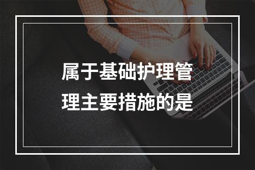 属于基础护理管理主要措施的是