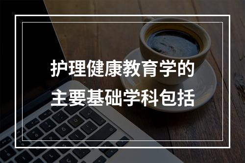 护理健康教育学的主要基础学科包括