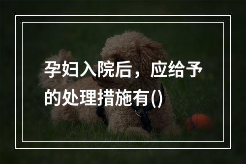 孕妇入院后，应给予的处理措施有()