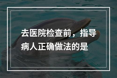 去医院检查前，指导病人正确做法的是