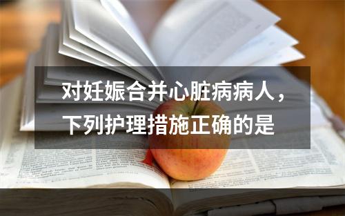 对妊娠合并心脏病病人，下列护理措施正确的是