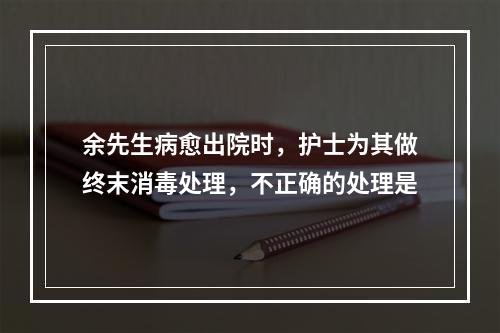 余先生病愈出院时，护士为其做终末消毒处理，不正确的处理是