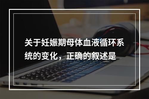 关于妊娠期母体血液循环系统的变化，正确的叙述是