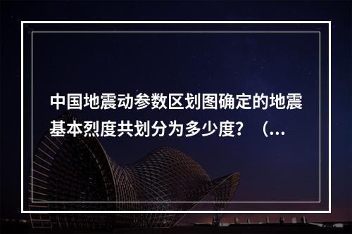 中国地震动参数区划图确定的地震基本烈度共划分为多少度？（　