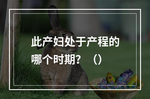 此产妇处于产程的哪个时期？（）