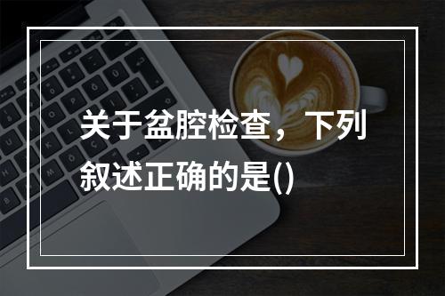 关于盆腔检查，下列叙述正确的是()