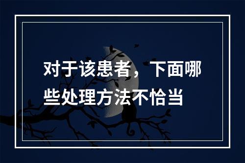 对于该患者，下面哪些处理方法不恰当