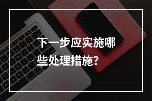 下一步应实施哪些处理措施？