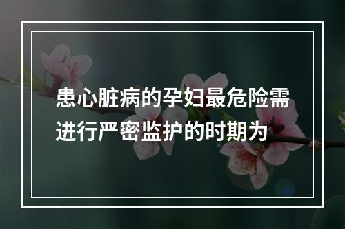 患心脏病的孕妇最危险需进行严密监护的时期为