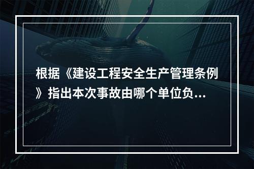 根据《建设工程安全生产管理条例》指出本次事故由哪个单位负责