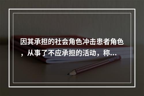 因其承担的社会角色冲击患者角色，从事了不应承担的活动，称之为