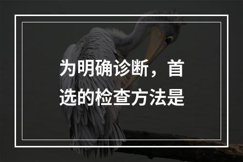 为明确诊断，首选的检查方法是