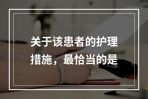 关于该患者的护理措施，最恰当的是