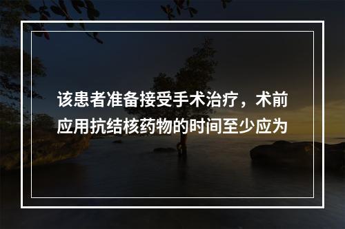 该患者准备接受手术治疗，术前应用抗结核药物的时间至少应为