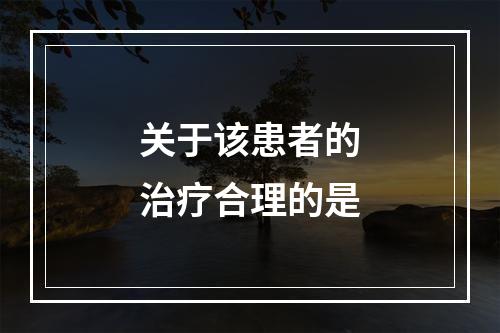 关于该患者的治疗合理的是