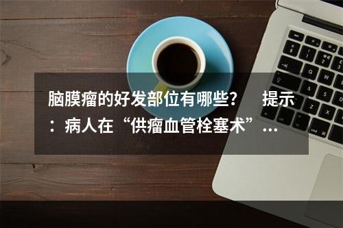 脑膜瘤的好发部位有哪些？　提示：病人在“供瘤血管栓塞术”后4