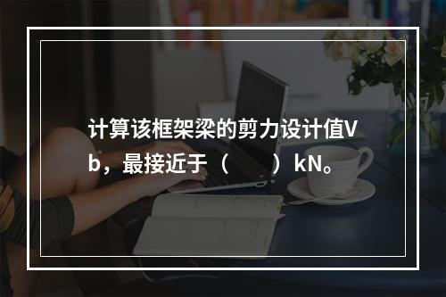 计算该框架梁的剪力设计值Vb，最接近于（　　）kN。