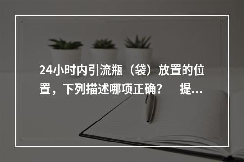 24小时内引流瓶（袋）放置的位置，下列描述哪项正确？　提示：