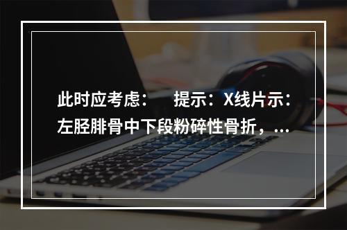 此时应考虑：　提示：X线片示：左胫腓骨中下段粉碎性骨折，骨盆