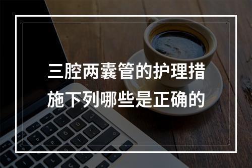 三腔两囊管的护理措施下列哪些是正确的