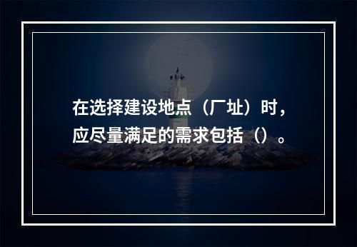 在选择建设地点（厂址）时，应尽量满足的需求包括（）。