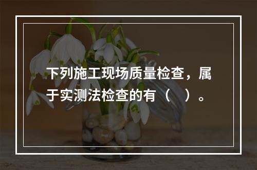 下列施工现场质量检查，属于实测法检查的有（　）。