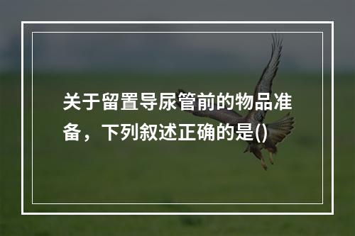 关于留置导尿管前的物品准备，下列叙述正确的是()