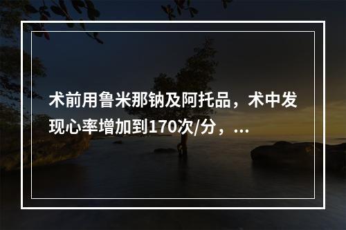 术前用鲁米那钠及阿托品，术中发现心率增加到170次/分，其原