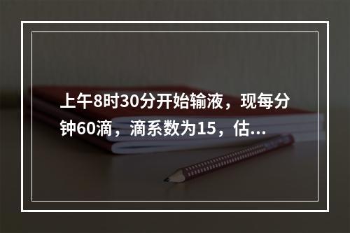 上午8时30分开始输液，现每分钟60滴，滴系数为15，估计何