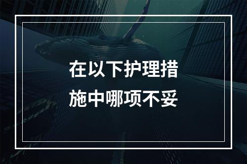 在以下护理措施中哪项不妥