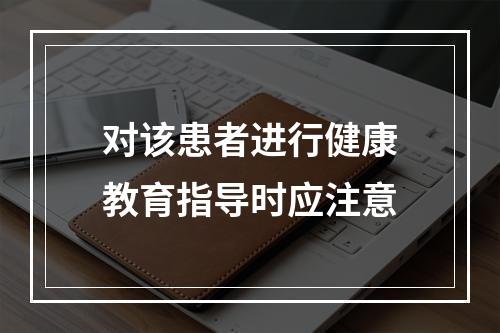 对该患者进行健康教育指导时应注意