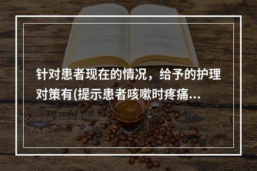 针对患者现在的情况，给予的护理对策有(提示患者咳嗽时疼痛加剧