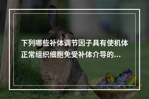 下列哪些补体调节因子具有使机体正常组织细胞免受补体介导的损伤