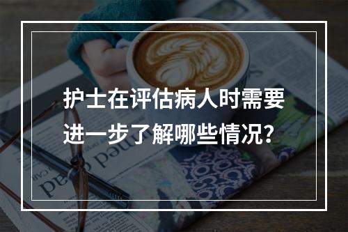 护士在评估病人时需要进一步了解哪些情况？