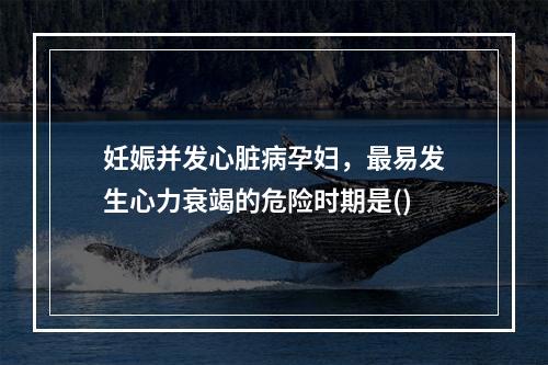 妊娠并发心脏病孕妇，最易发生心力衰竭的危险时期是()