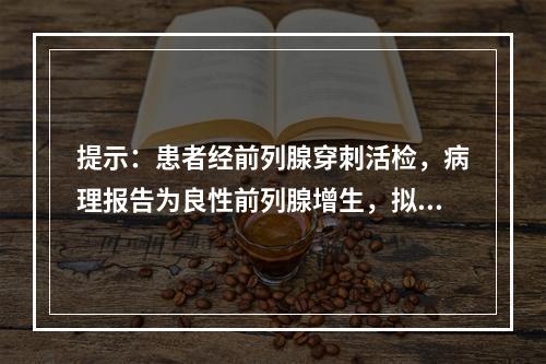 提示：患者经前列腺穿刺活检，病理报告为良性前列腺增生，拟定行