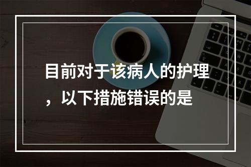 目前对于该病人的护理，以下措施错误的是