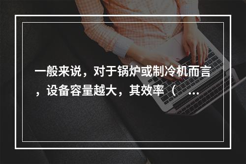 一般来说，对于锅炉或制冷机而言，设备容量越大，其效率（　　