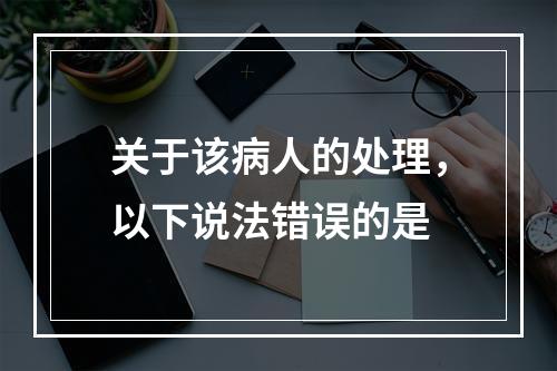 关于该病人的处理，以下说法错误的是