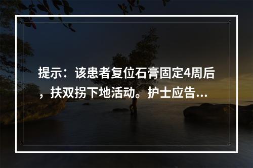 提示：该患者复位石膏固定4周后，扶双拐下地活动。护士应告知患