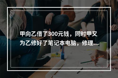 甲向乙借了300元钱，同时甲又为乙修好了笔记本电脑，修理费恰