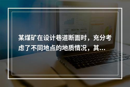 某煤矿在设计巷道断面时，充分考虑了不同地点的地质情况，其中某