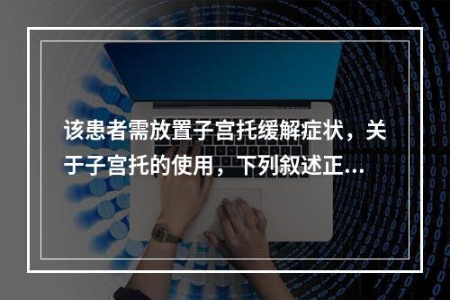 该患者需放置子宫托缓解症状，关于子宫托的使用，下列叙述正确的