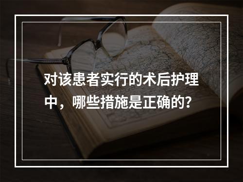 对该患者实行的术后护理中，哪些措施是正确的？